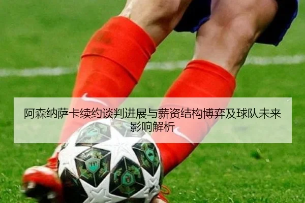 阿森纳萨卡续约谈判进展与薪资结构博弈及球队未来影响解析