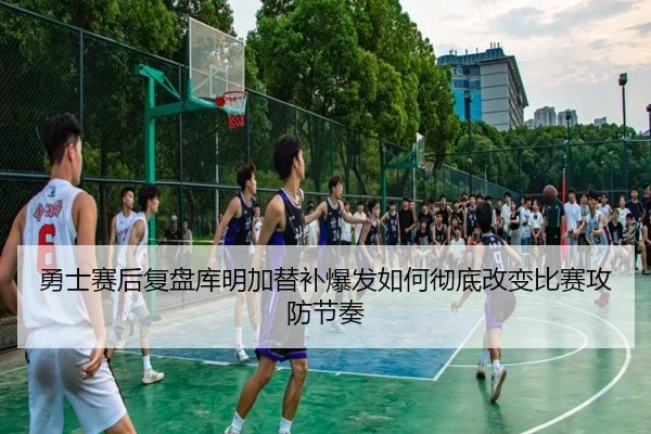 勇士赛后复盘库明加替补爆发如何彻底改变比赛攻防节奏