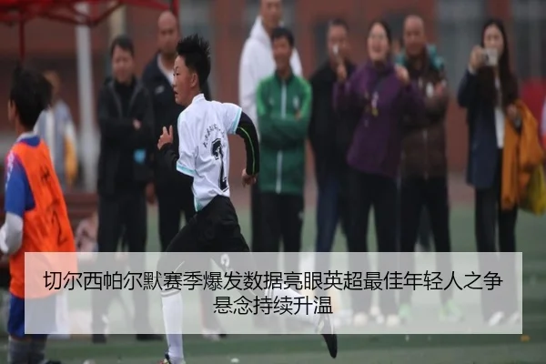 切尔西帕尔默赛季爆发数据亮眼英超最佳年轻人之争悬念持续升温