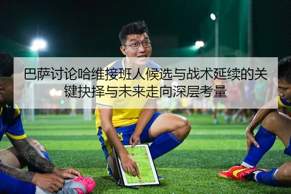 巴萨讨论哈维接班人候选与战术延续的关键抉择与未来走向深层考量