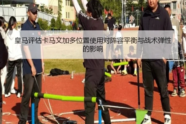 皇马评估卡马文加多位置使用对阵容平衡与战术弹性的影响