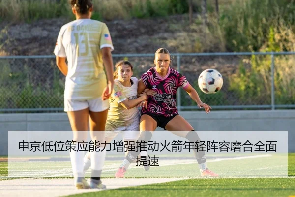 申京低位策应能力增强推动火箭年轻阵容磨合全面提速