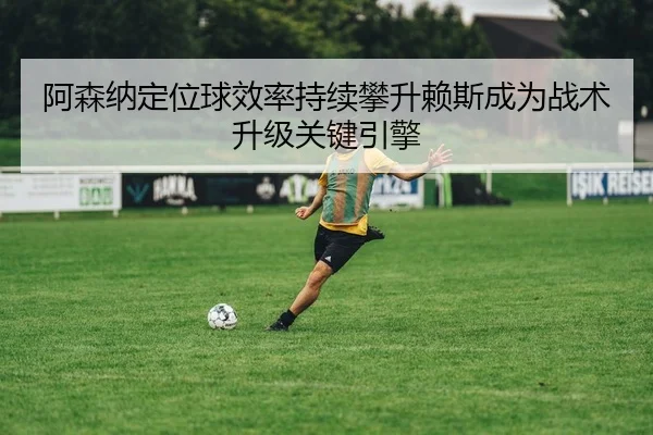 阿森纳定位球效率持续攀升赖斯成为战术升级关键引擎